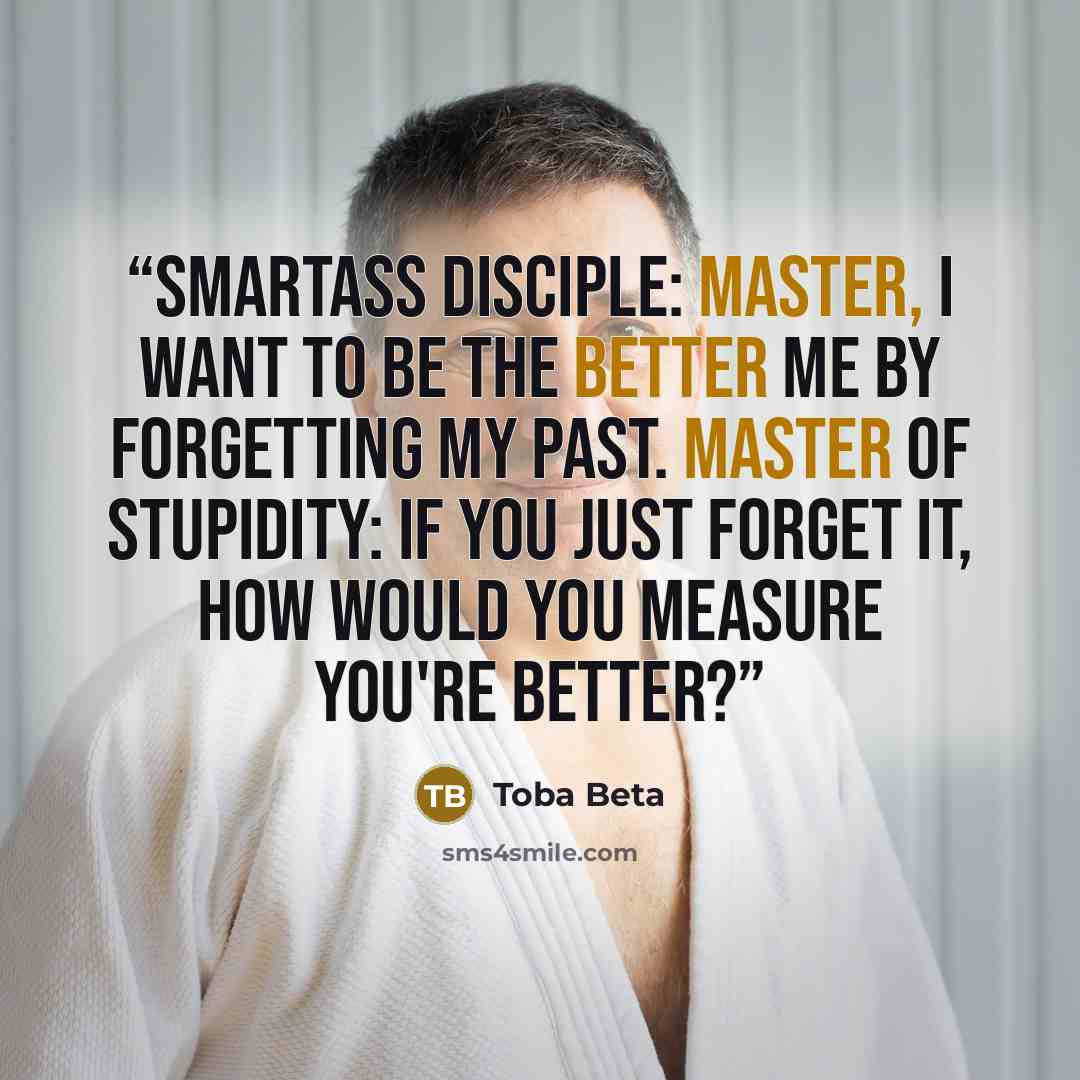 “Smartass Disciple: Master, I want to be the better me by forgetting my past. Master of Stupidity: If you just forget it, how would you measure you're better?” quote by Toba Beta