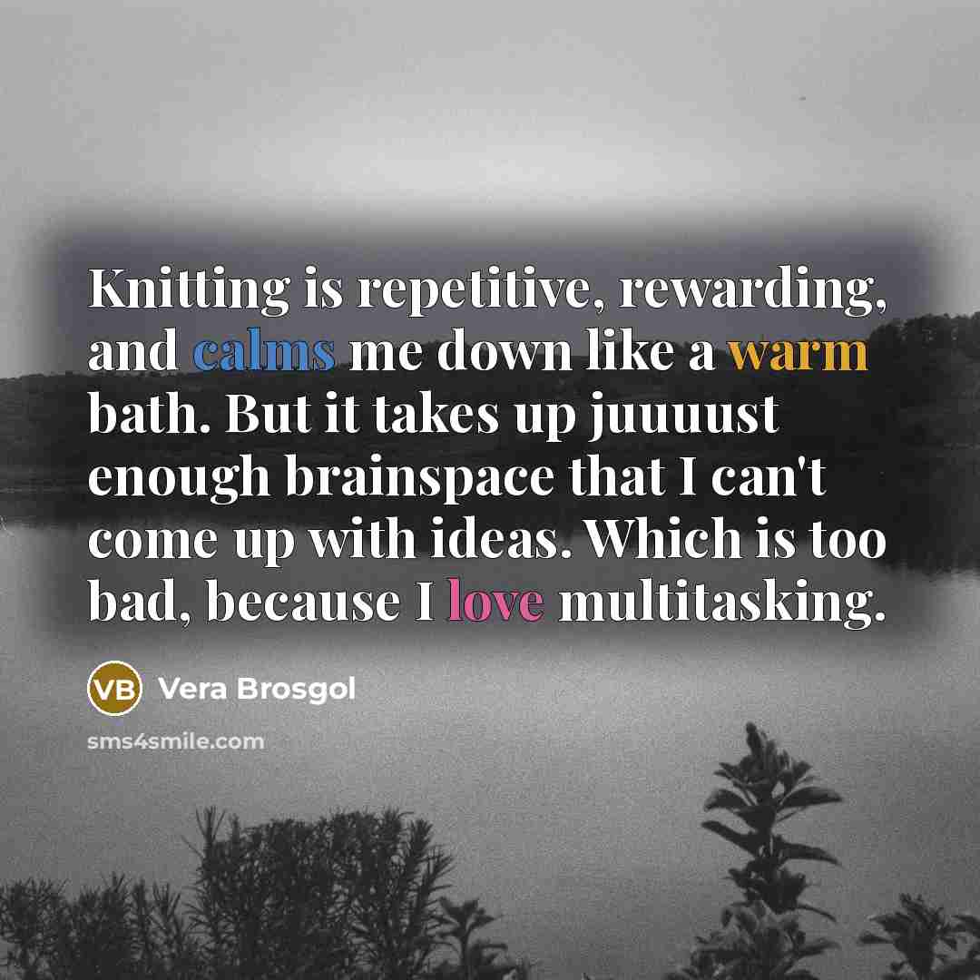 “Knitting is repetitive, rewarding, and calms me down like a warm bath. But it takes up juuuust enough brainspace that I can't come up with ideas. Which is too bad, because I love multitasking.” quote by Vera Brosgol
