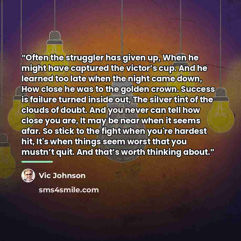 “Often the struggler has given up, When he might have captured the victor’s cup. And he learned too late when the night came down, How close he was to the golden crown. Success is failure turned inside out, The silver tint of the clouds of doubt. And you never can tell how close you are, It may be…” quote by Vic Johnson