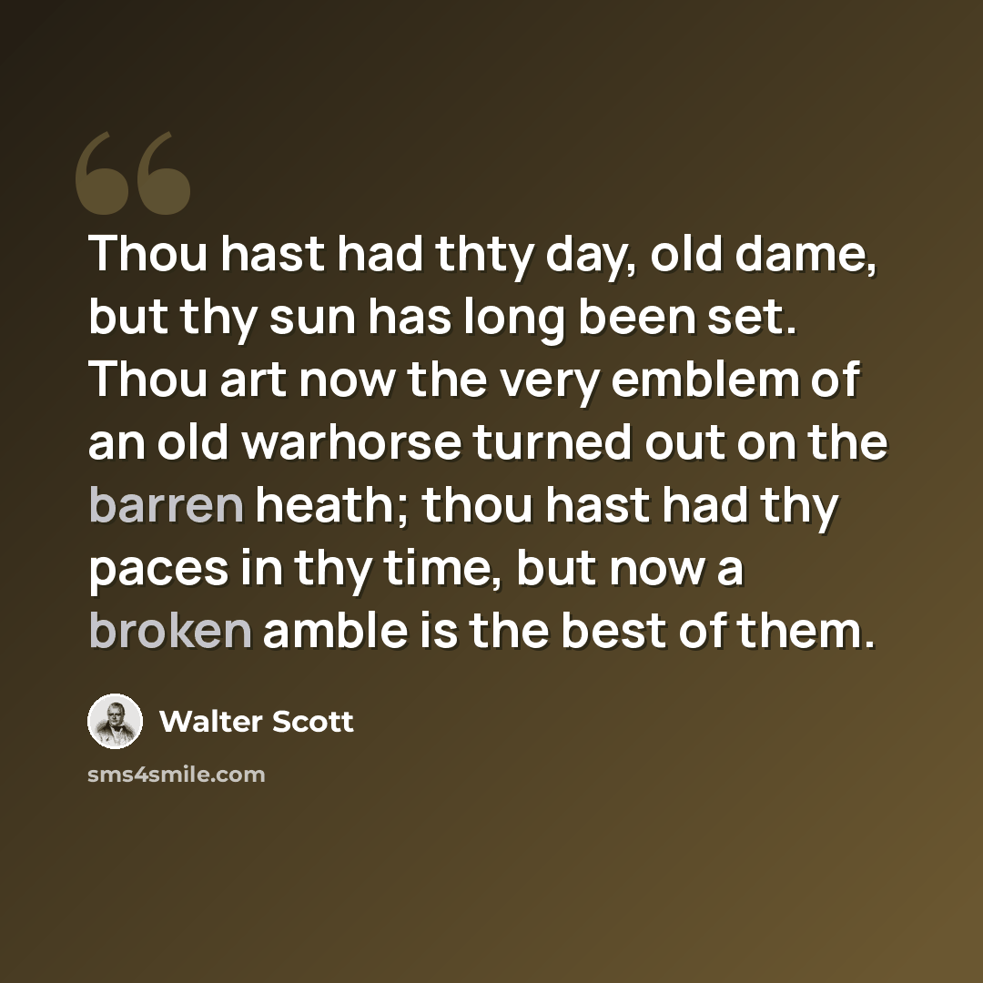 “Thou hast had thty day, old dame, but thy sun has long been set. Thou art now the very emblem of an old warhorse turned out on the barren heath; thou hast had thy paces in thy time, but now a broken amble is the best of them.” quote by Walter Scott