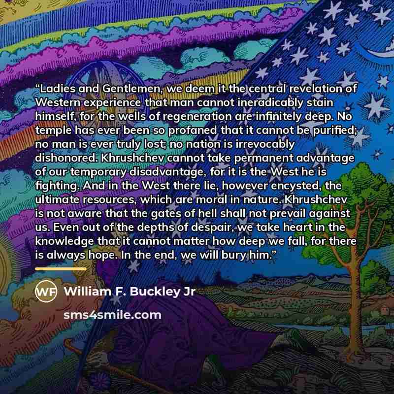 “Ladies and Gentlemen, we deem it the central revelation of Western experience that man cannot ineradicably stain himself, for the wells of regeneration are infinitely deep. No temple has ever been so profaned that it cannot be purified; no man is ever truly lost; no nation is irrevocably…” quote by William F. Buckley Jr