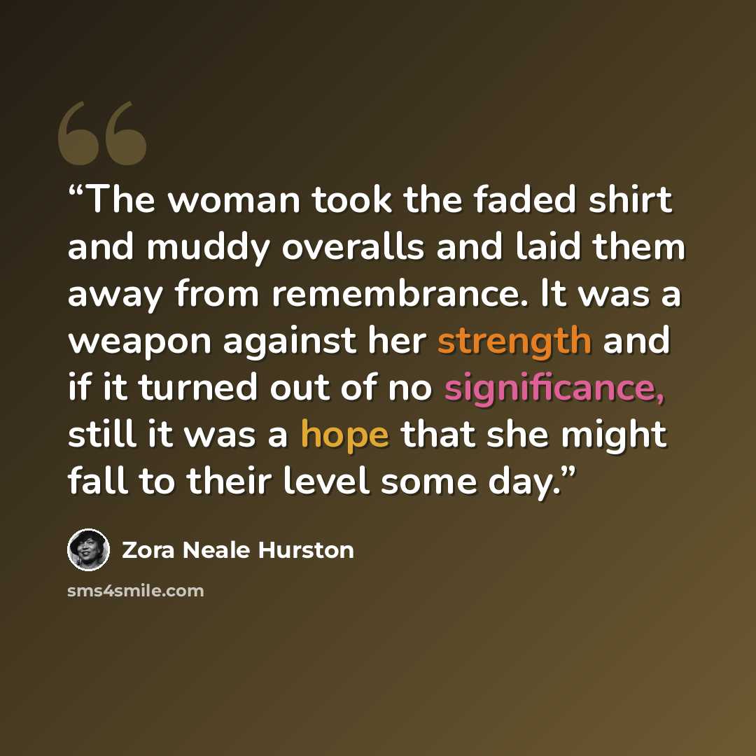 “The woman took the faded shirt and muddy overalls and laid them away from remembrance. It was a weapon against her strength and if it turned out of no significance, still it was a hope that she might fall to their level some day.” quote by Zora Neale Hurston