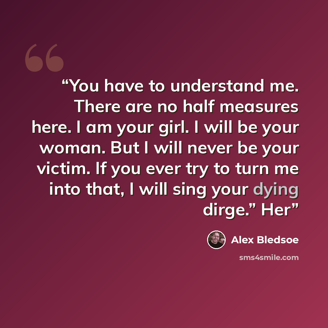 “You have to understand me. There are no half measures here. I am your girl. I will be your woman. But I will never be your victim. If you ever try to turn me into that, I will sing your dying dirge.” Her” quote by Alex Bledsoe