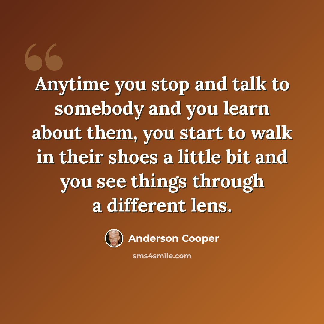 “Anytime you stop and talk to somebody and you learn about them, you start to walk in their shoes a little bit and you see things through a different lens.” quote by Anderson Cooper