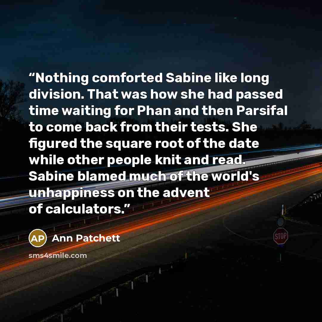 “Nothing comforted Sabine like long division. That was how she had passed time waiting for Phan and then Parsifal to come back from their tests. She figured the square root of the date while other people knit and read. Sabine blamed much of the world's unhappiness on the advent of calculators.” quote by Ann Patchett