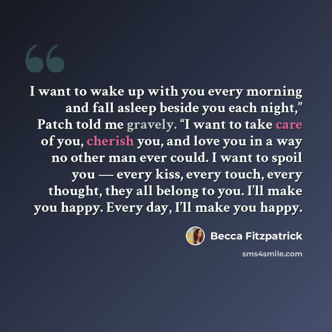 “I want to wake up with you every morning and fall asleep beside you each night,” Patch told me gravely. “I want to take care of you, cherish you, and love you in a way no other man ever could. I want to spoil you — every kiss, every touch, every thought, they all belong to you. I’ll make you…” quote by Becca Fitzpatrick