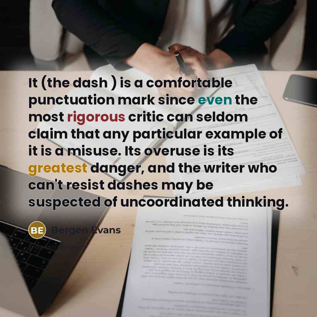 “It (the dash ) is a comfortable punctuation mark since even the most rigorous critic can seldom claim that any particular example of it is a misuse. Its overuse is its greatest danger, and the writer who can't resist dashes may be suspected of uncoordinated thinking.” quote by Bergen Evans