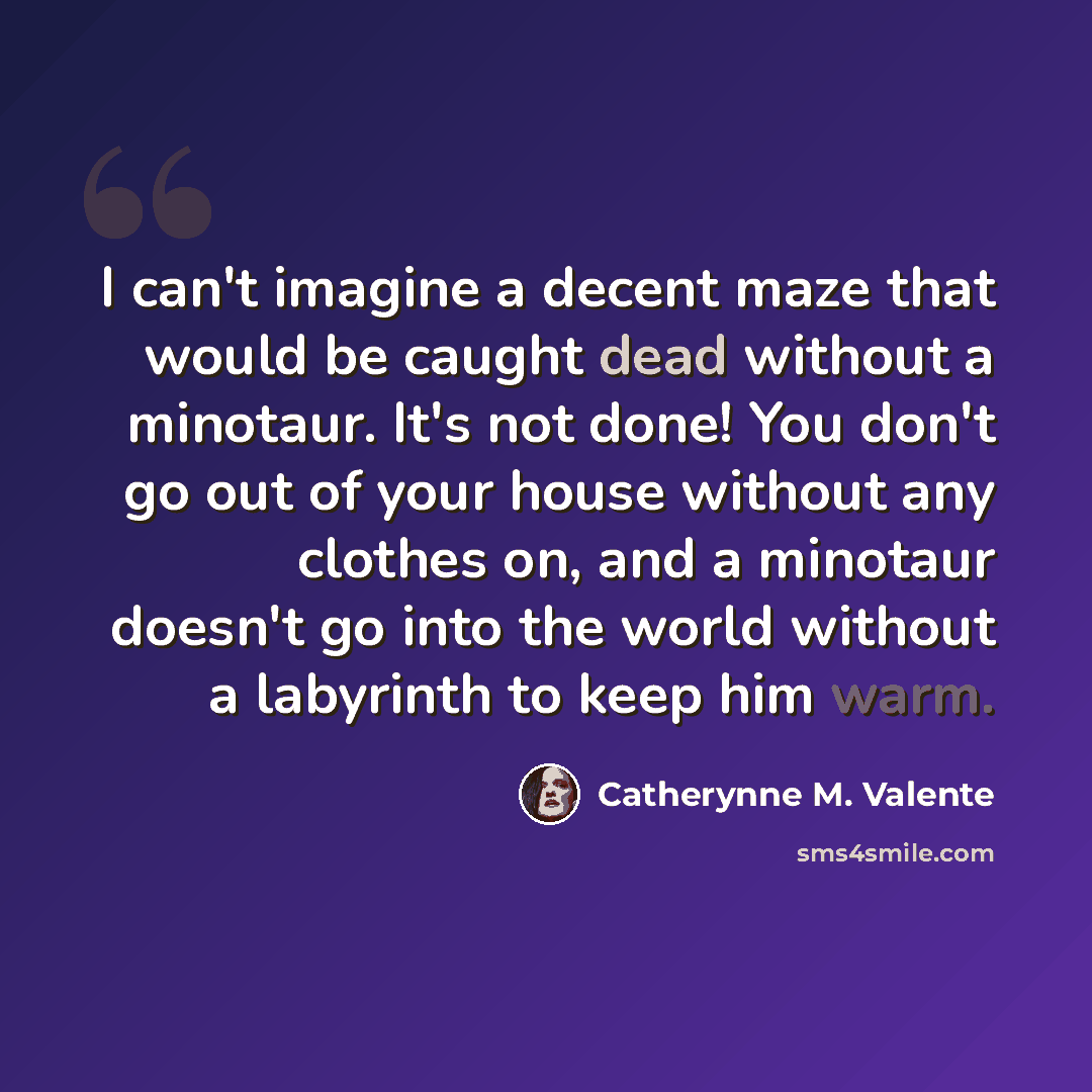 “I can't imagine a decent maze that would be caught dead without a minotaur. It's not done! You don't go out of your house without any clothes on, and a minotaur doesn't go into the world without a labyrinth to keep him warm.” quote by Catherynne M. Valente