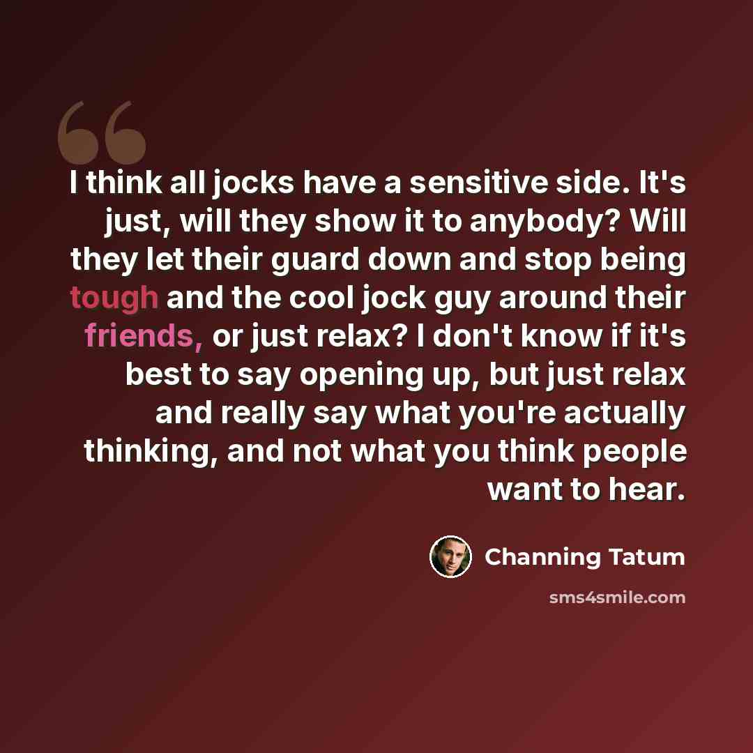 “I think all jocks have a sensitive side. It's just, will they show it to anybody? Will they let their guard down and stop being tough and the cool jock guy around their friends, or just relax? I don't know if it's best to say opening up, but just relax and really say what you're actually thinking…” quote by Channing Tatum