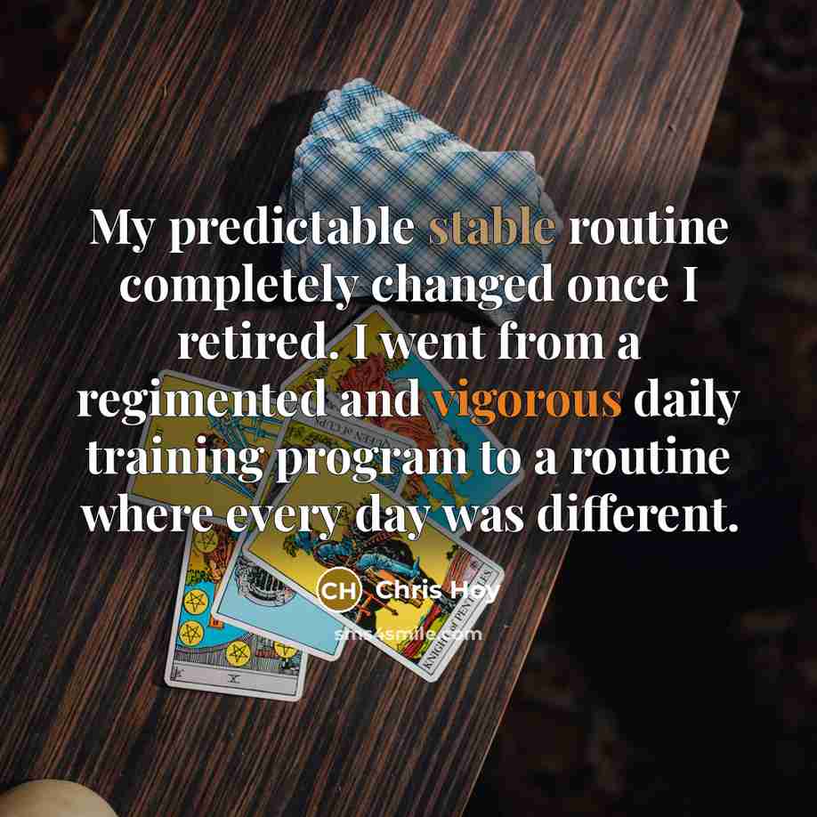 “My predictable stable routine completely changed once I retired. I went from a regimented and vigorous daily training program to a routine where every day was different.” quote by Chris Hoy