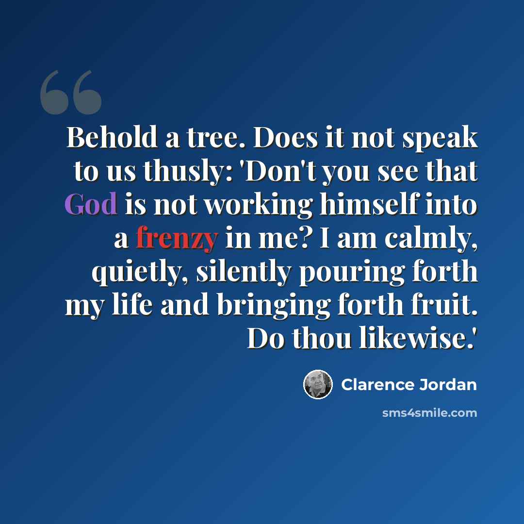 “Behold a tree. Does it not speak to us thusly: 'Don't you see that God is not working himself into a frenzy in me? I am calmly, quietly, silently pouring forth my life and bringing forth fruit. Do thou likewise.'” quote by Clarence Jordan