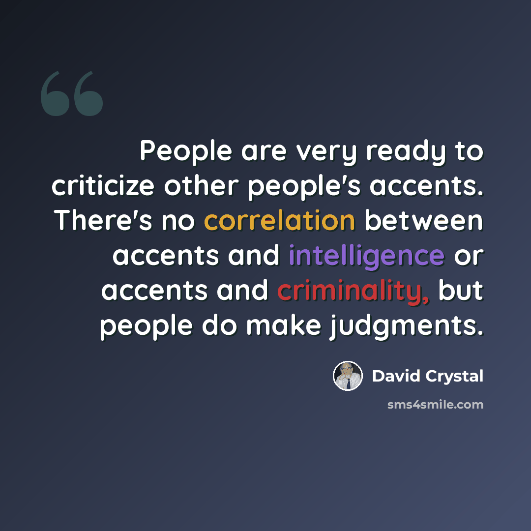 “People are very ready to criticize other people's accents. There's no correlation between accents and intelligence or accents and criminality, but people do make judgments.” quote by David Crystal