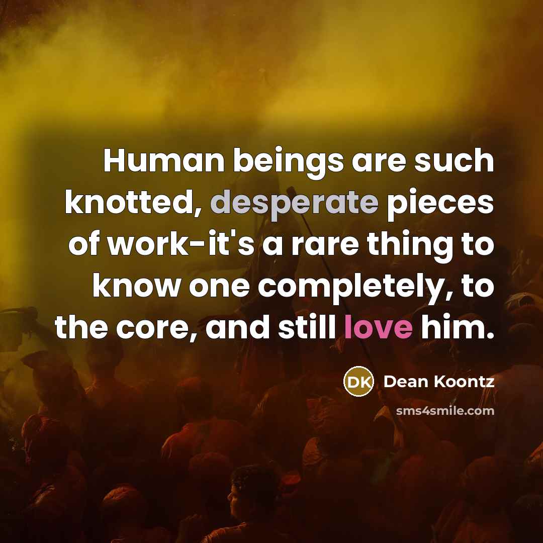 “Human beings are such knotted, desperate pieces of work-it's a rare thing to know one completely, to the core, and still love him.” quote by Dean Koontz