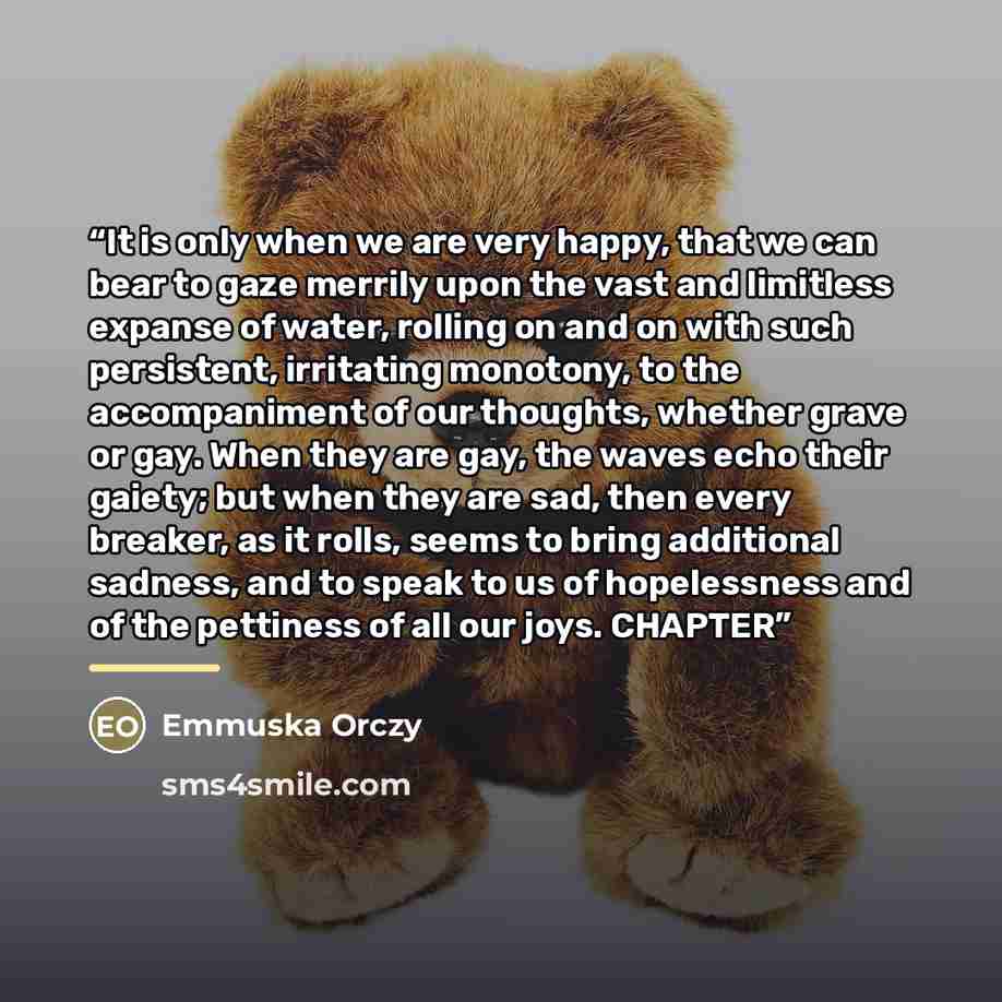“It is only when we are very happy, that we can bear to gaze merrily upon the vast and limitless expanse of water, rolling on and on with such persistent, irritating monotony, to the accompaniment of our thoughts, whether grave or gay. When they are gay, the waves echo their gaiety; but when they…” quote by Emmuska Orczy