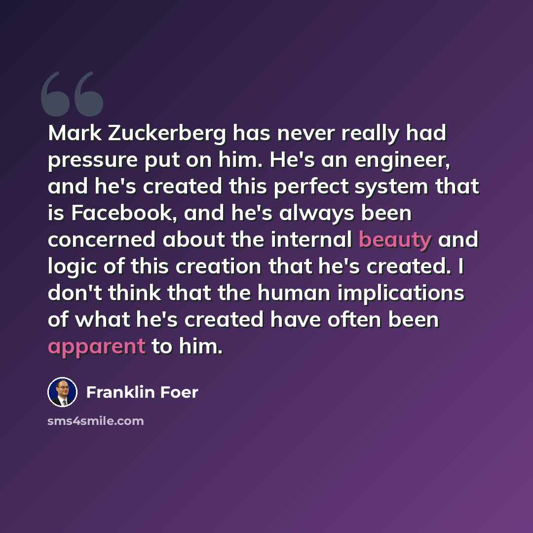 “Mark Zuckerberg has never really had pressure put on him. He's an engineer, and he's created this perfect system that is Facebook, and he's always been concerned about the internal beauty and logic of this creation that he's created. I don't think that the human implications of what he's created…” quote by Franklin Foer