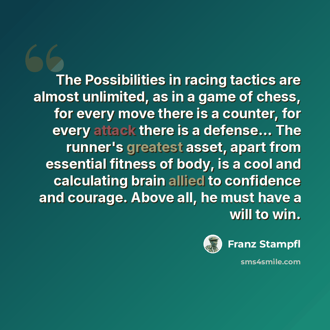 “The Possibilities in racing tactics are almost unlimited, as in a game of chess, for every move there is a counter, for every attack there is a defense… The runner's greatest asset, apart from essential fitness of body, is a cool and calculating brain allied to confidence and courage. Above all…” quote by Franz Stampfl