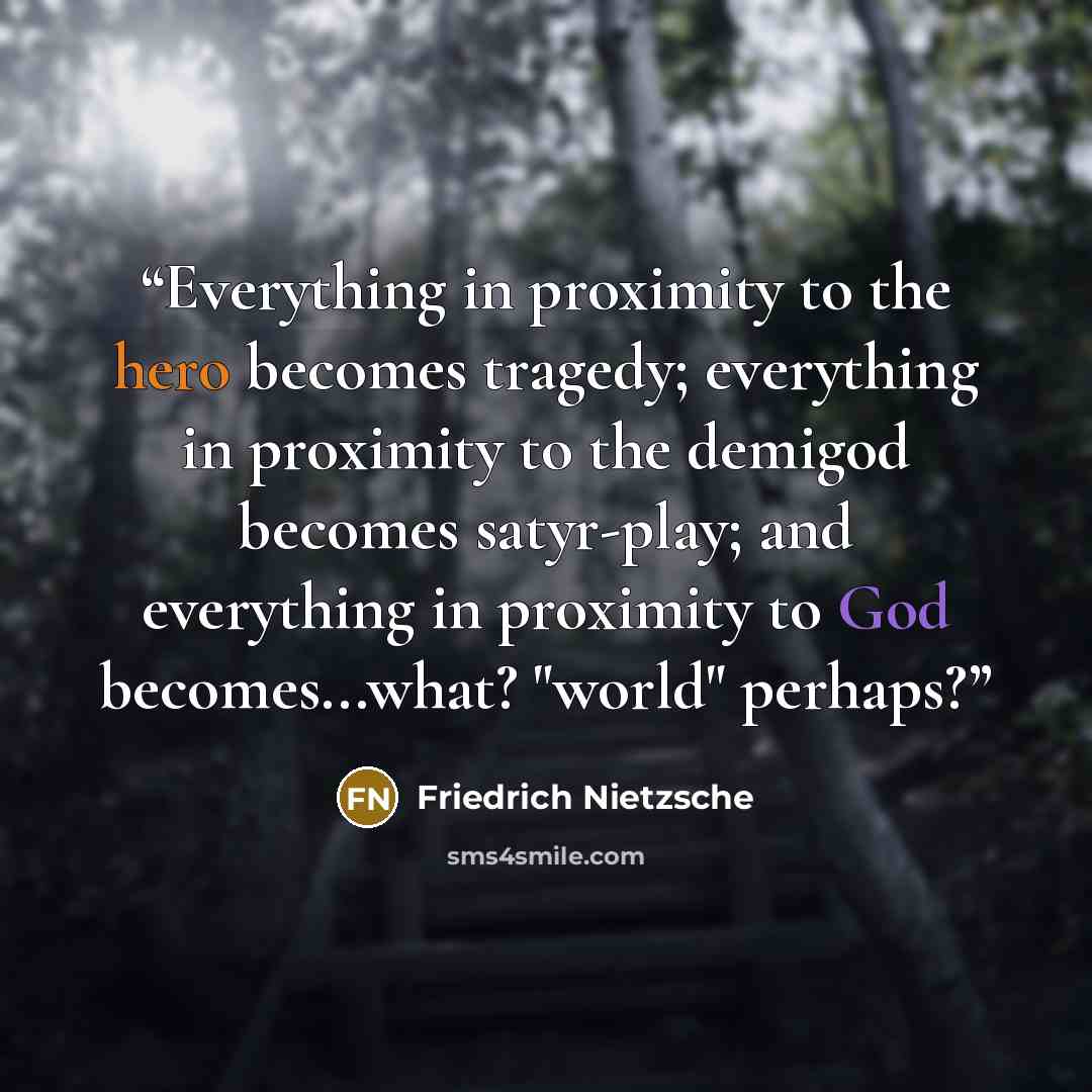 “Everything in proximity to the hero becomes tragedy; everything in proximity to the demigod becomes satyr-play; and everything in proximity to God becomes...what? "world" perhaps?” quote by Friedrich Nietzsche