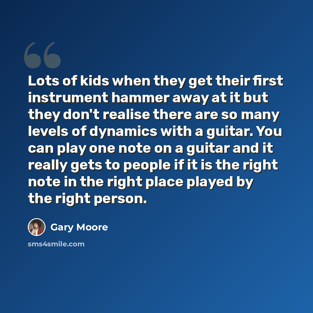 “Lots of kids when they get their first instrument hammer away at it but they don't realise there are so many levels of dynamics with a guitar. You can play one note on a guitar and it really gets to people if it is the right note in the right place played by the right person.” quote by Gary Moore