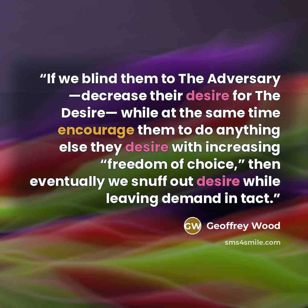 “If we blind them to The Adversary —decrease their desire for The Desire— while at the same time encourage them to do anything else they desire with increasing “freedom of choice,” then eventually we snuff out desire while leaving demand in tact.” quote by Geoffrey Wood