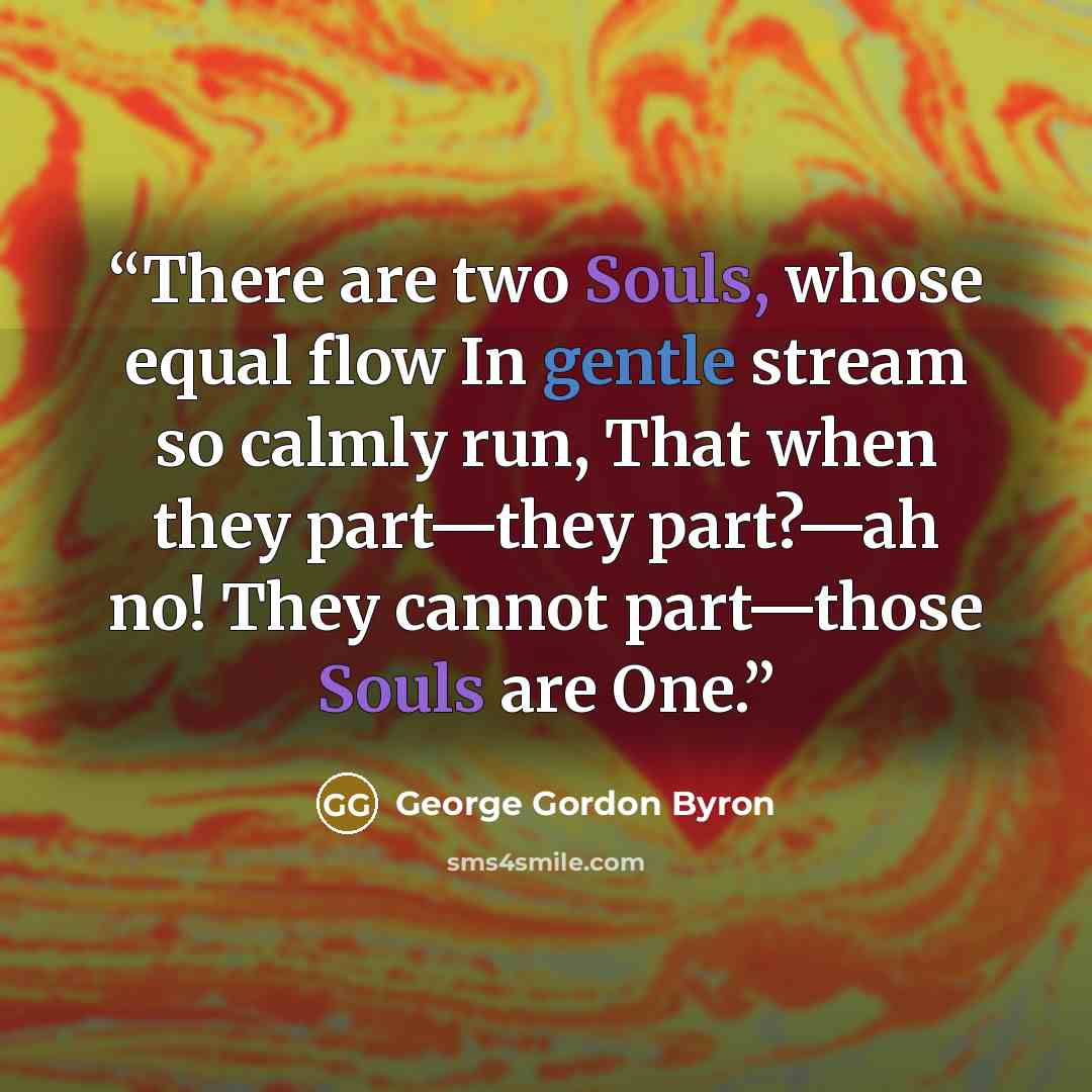 “There are two Souls, whose equal flow In gentle stream so calmly run, That when they part—they part?—ah no! They cannot part—those Souls are One.” quote by George Gordon Byron