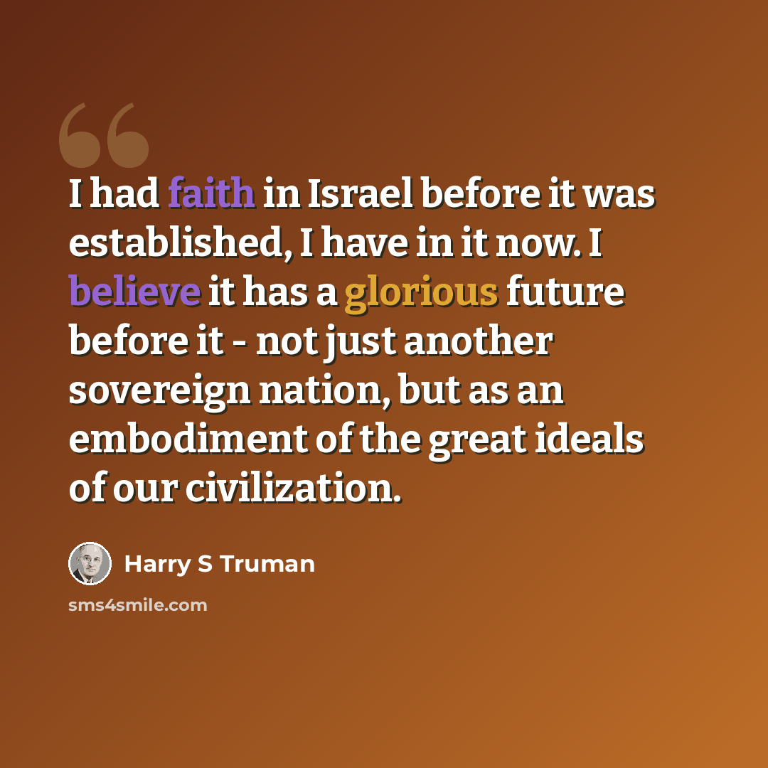 “I had faith in Israel before it was established, I have in it now. I believe it has a glorious future before it - not just another sovereign nation, but as an embodiment of the great ideals of our civilization.” quote by Harry S Truman