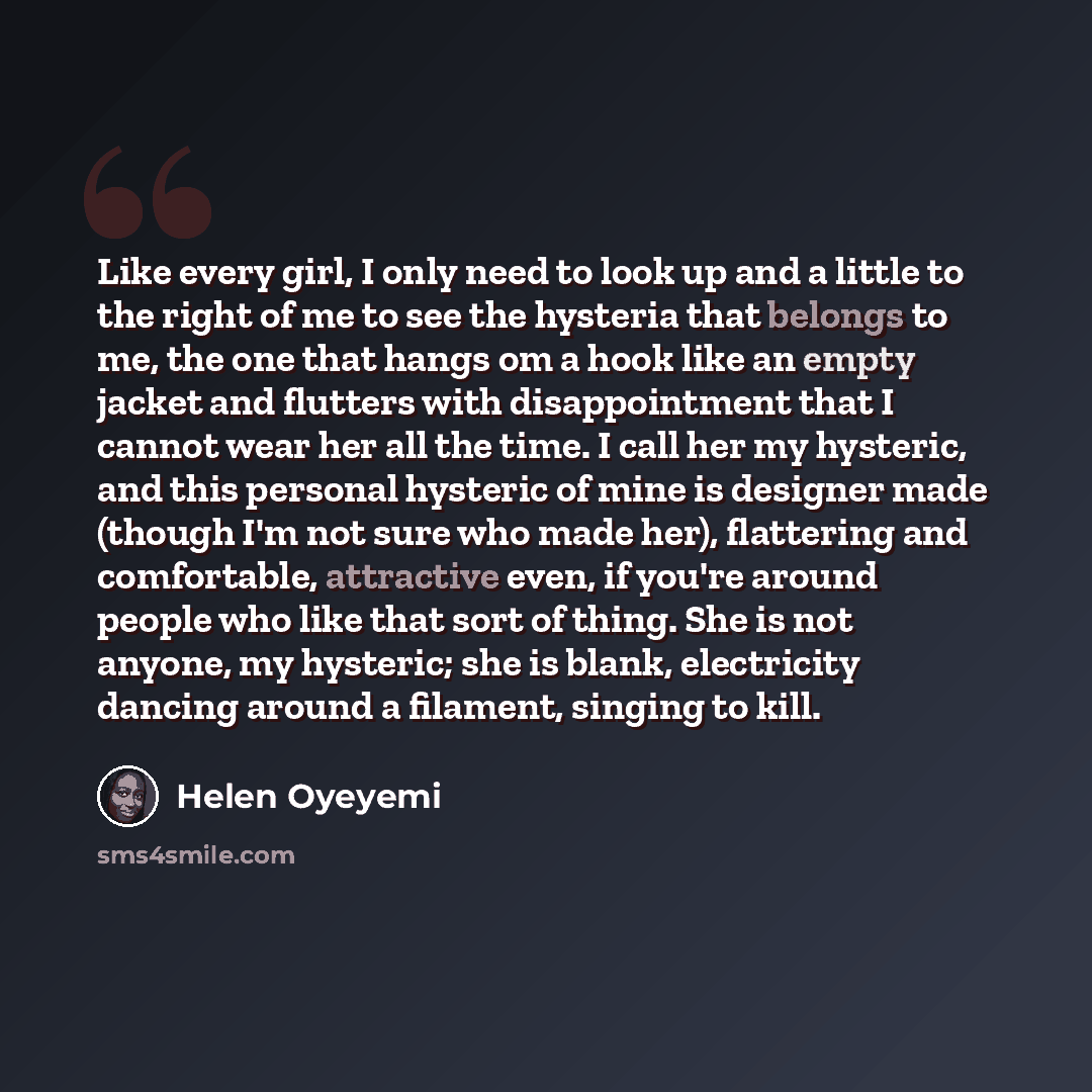 “Like every girl, I only need to look up and a little to the right of me to see the hysteria that belongs to me, the one that hangs om a hook like an empty jacket and flutters with disappointment that I cannot wear her all the time. I call her my hysteric, and this personal hysteric of mine is…” quote by Helen Oyeyemi
