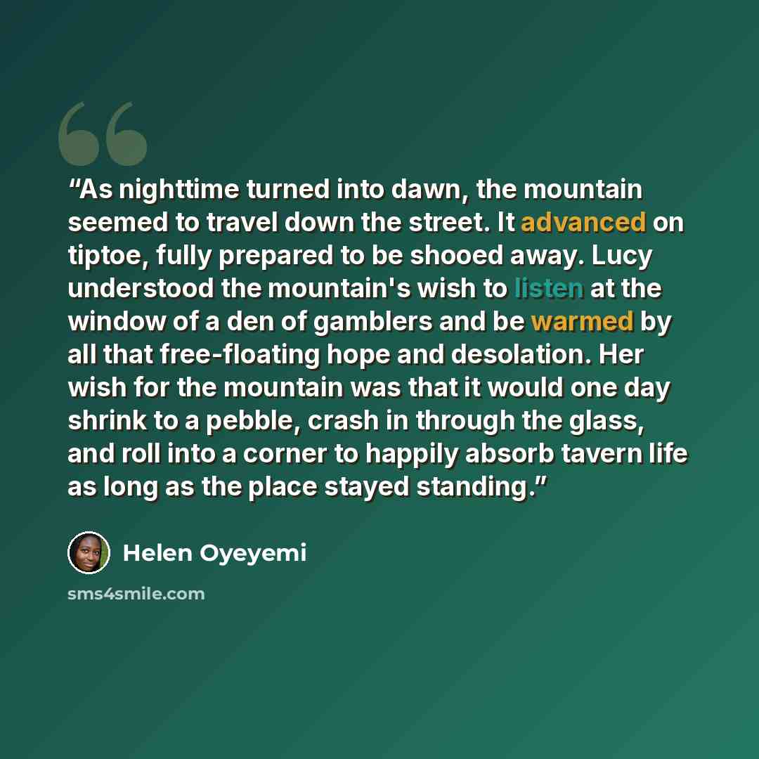 “As nighttime turned into dawn, the mountain seemed to travel down the street. It advanced on tiptoe, fully prepared to be shooed away. Lucy understood the mountain's wish to listen at the window of a den of gamblers and be warmed by all that free-floating hope and desolation. Her wish for the…” quote by Helen Oyeyemi