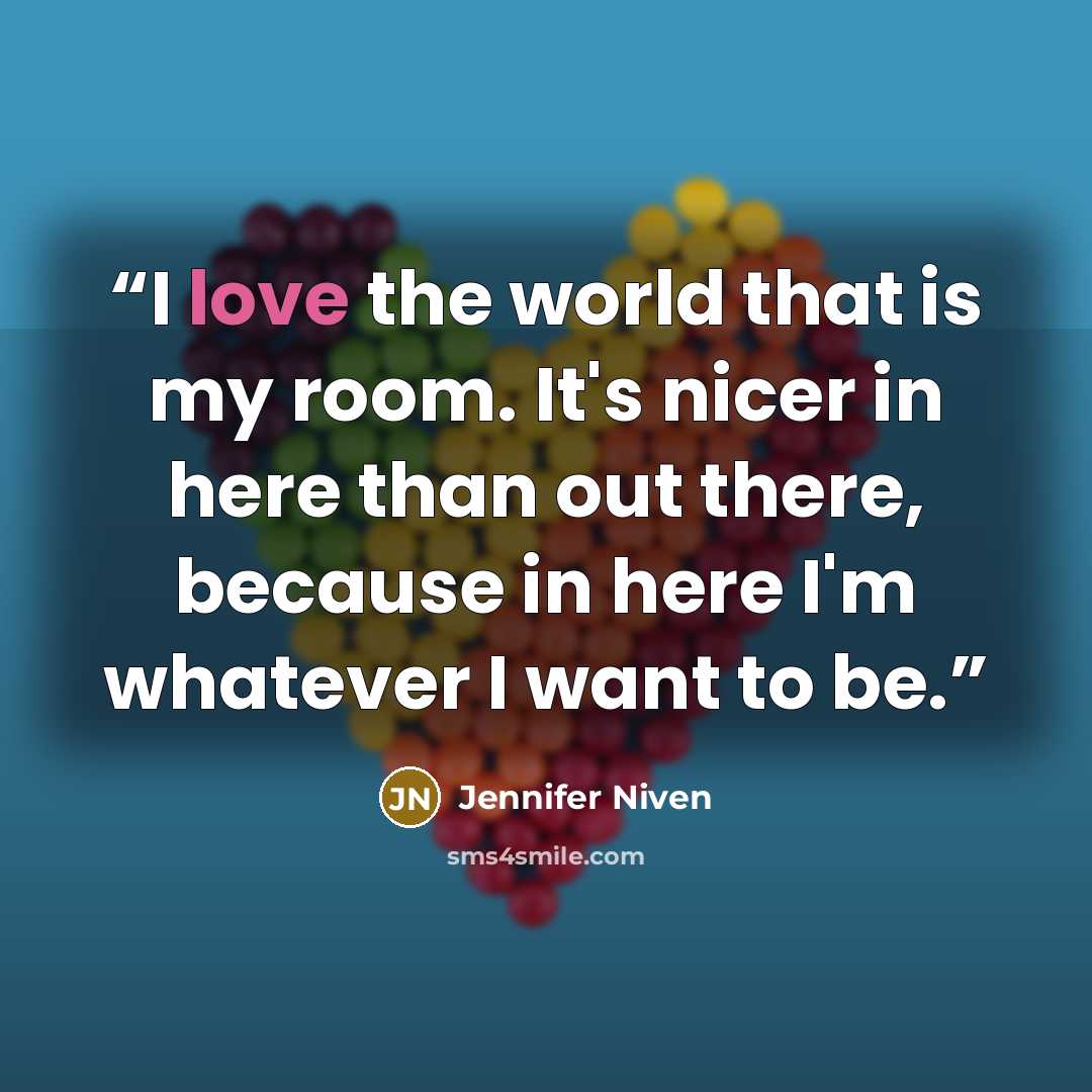 “I love the world that is my room. It's nicer in here than out there, because in here I'm whatever I want to be.” quote by Jennifer Niven