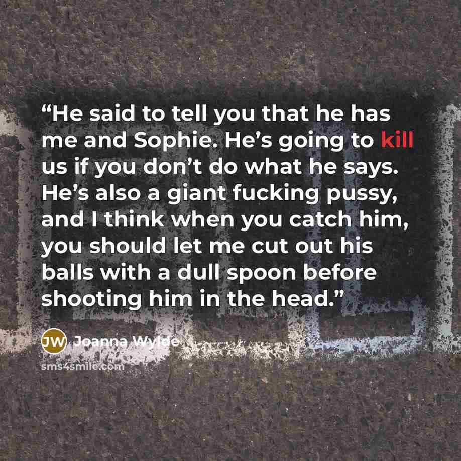 “He said to tell you that he has me and Sophie. He’s going to kill us if you don’t do what he says. He’s also a giant fucking pussy, and I think when you catch him, you should let me cut out his balls with a dull spoon before shooting him in the head.” quote by Joanna Wylde