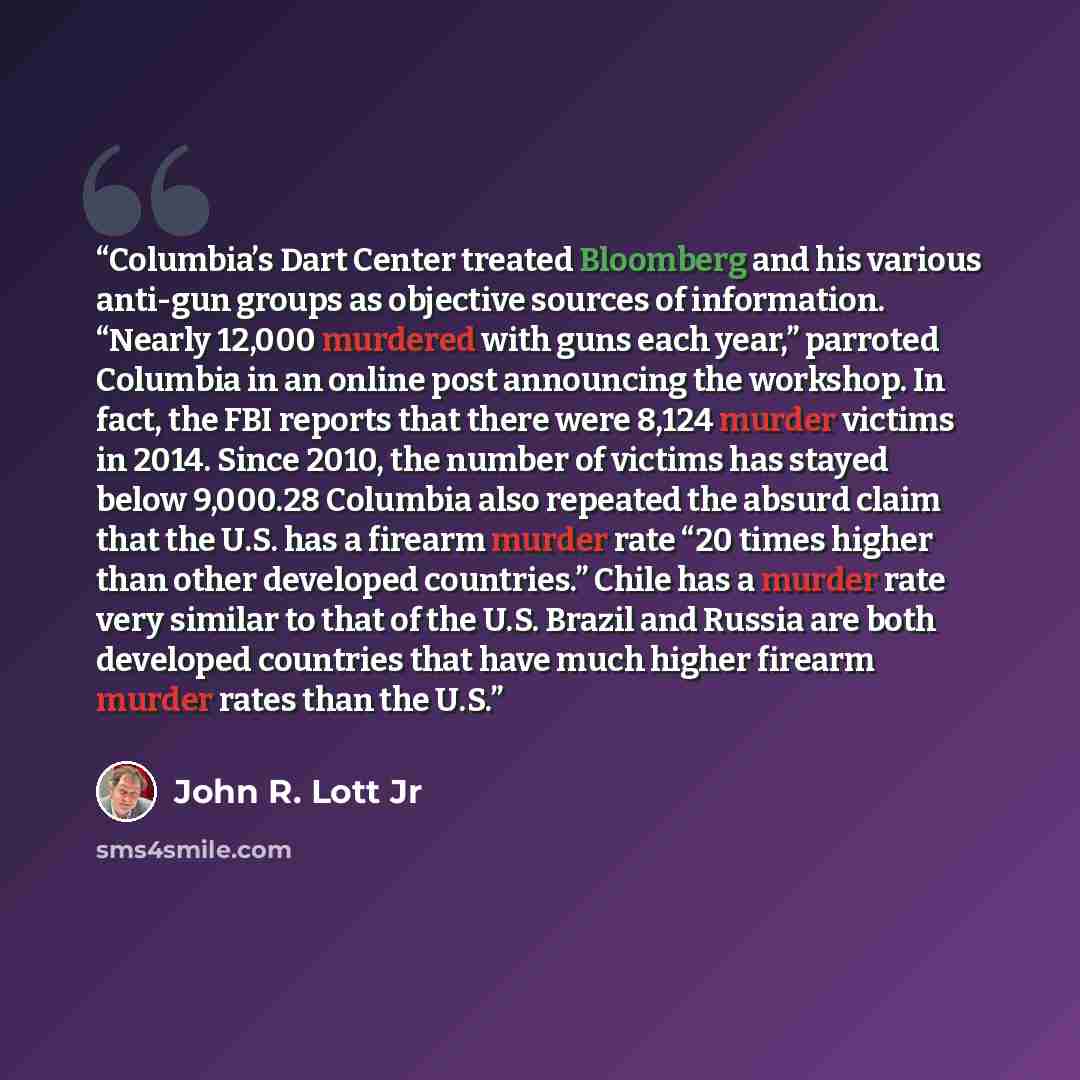 “Columbia’s Dart Center treated Bloomberg and his various anti-gun groups as objective sources of information. “Nearly 12,000 murdered with guns each year,” parroted Columbia in an online post announcing the workshop. In fact, the FBI reports that there were 8,124 murder victims in 2014. Since…” quote by John R. Lott Jr