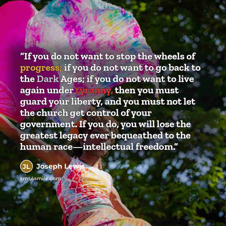 “If you do not want to stop the wheels of progress; if you do not want to go back to the Dark Ages; if you do not want to live again under tyranny, then you must guard your liberty, and you must not let the church get control of your government. If you do, you will lose the greatest legacy ever…” quote by Joseph Lewis