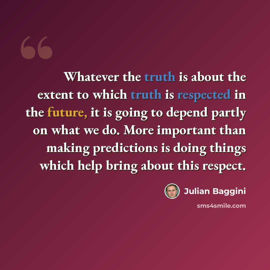 “Whatever the truth is about the extent to which truth is respected in the future, it is going to depend partly on what we do. More important than making predictions is doing things which help bring about this respect.” quote by Julian Baggini