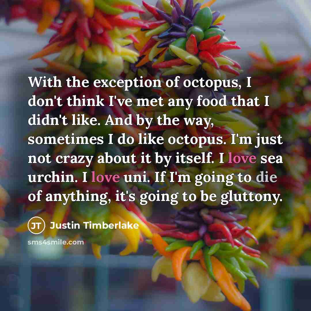 “With the exception of octopus, I don't think I've met any food that I didn't like. And by the way, sometimes I do like octopus. I'm just not crazy about it by itself. I love sea urchin. I love uni. If I'm going to die of anything, it's going to be gluttony.” quote by Justin Timberlake