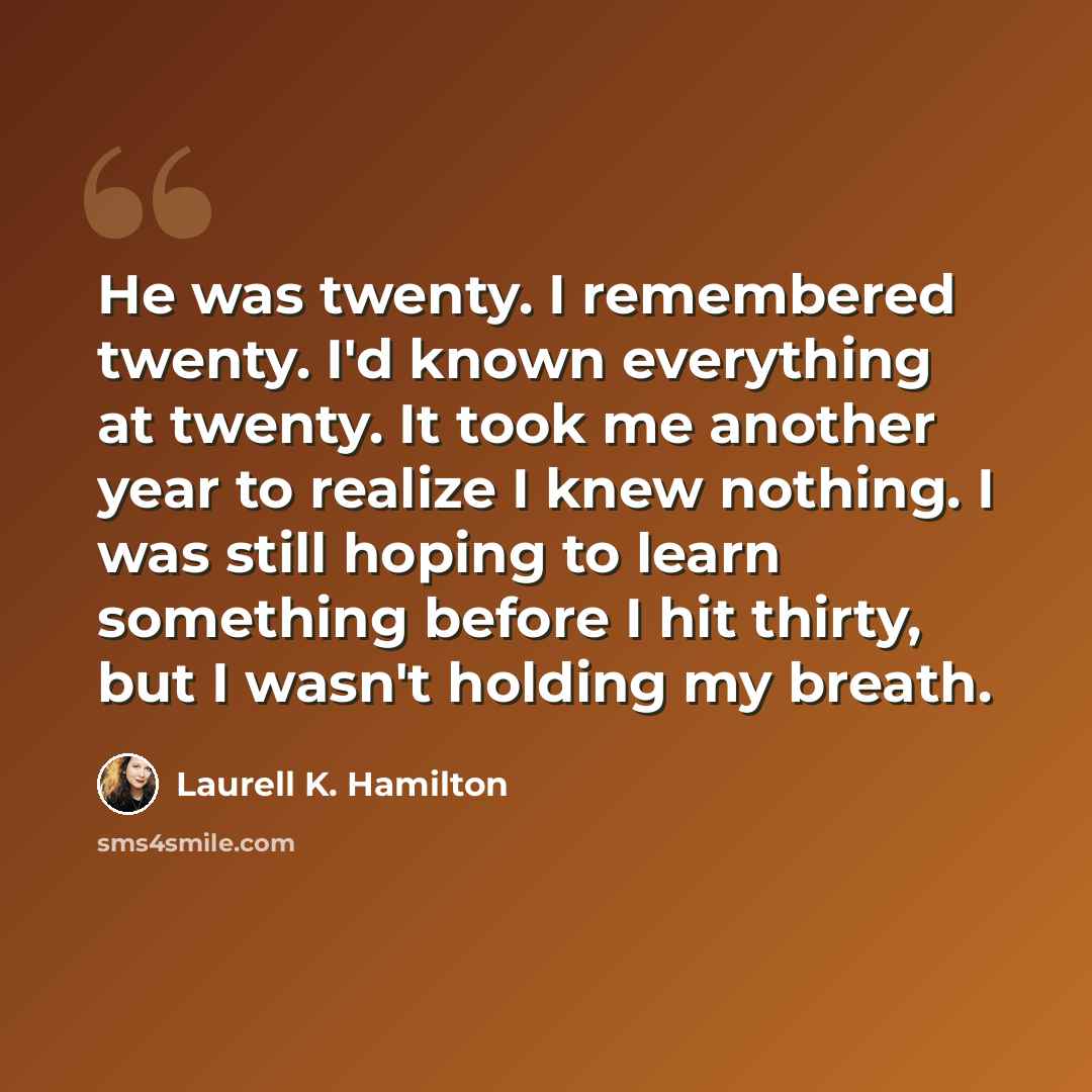 “He was twenty. I remembered twenty. I'd known everything at twenty. It took me another year to realize I knew nothing. I was still hoping to learn something before I hit thirty, but I wasn't holding my breath.” quote by Laurell K. Hamilton