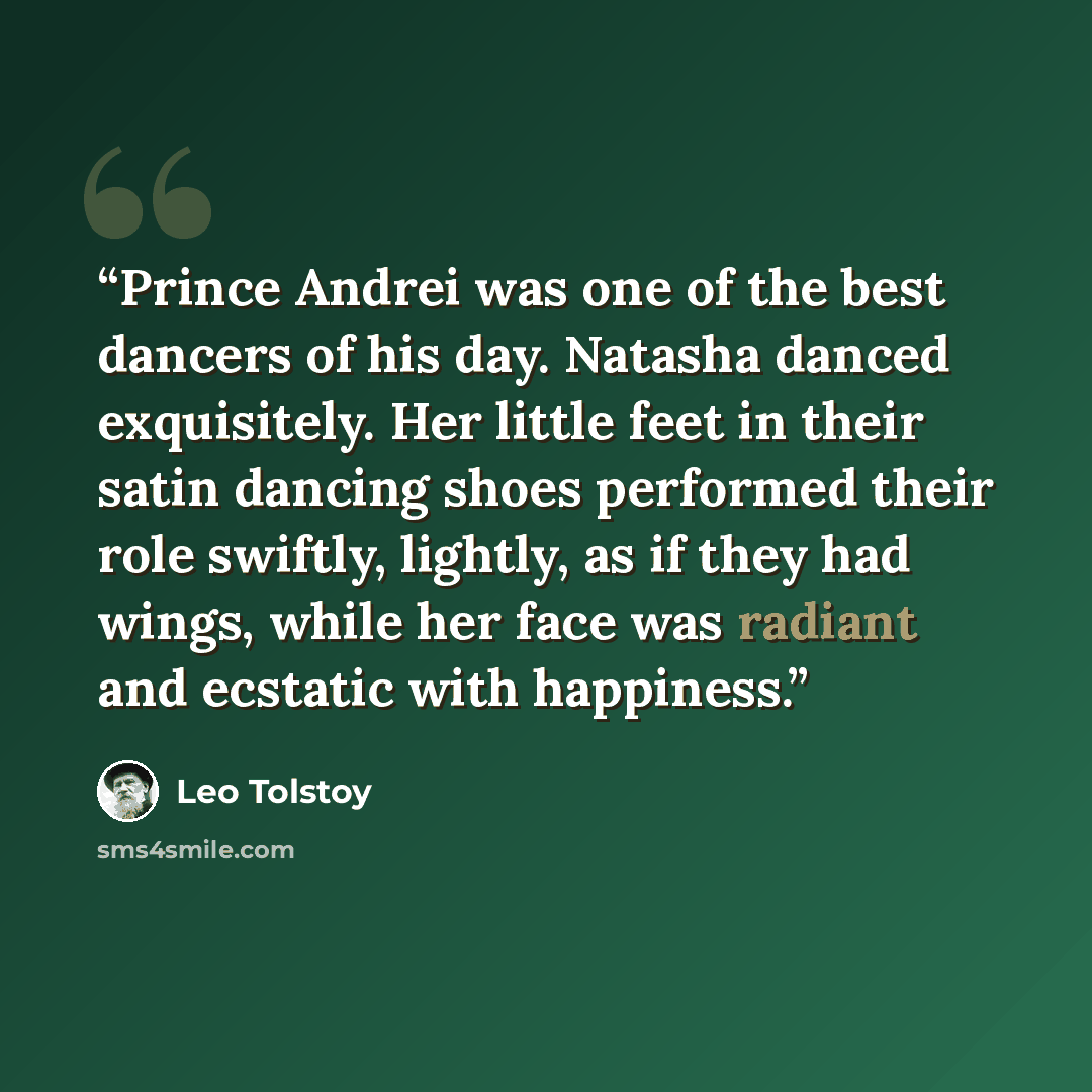 “Prince Andrei was one of the best dancers of his day. Natasha danced exquisitely. Her little feet in their satin dancing shoes performed their role swiftly, lightly, as if they had wings, while her face was radiant and ecstatic with happiness.” quote by Leo Tolstoy