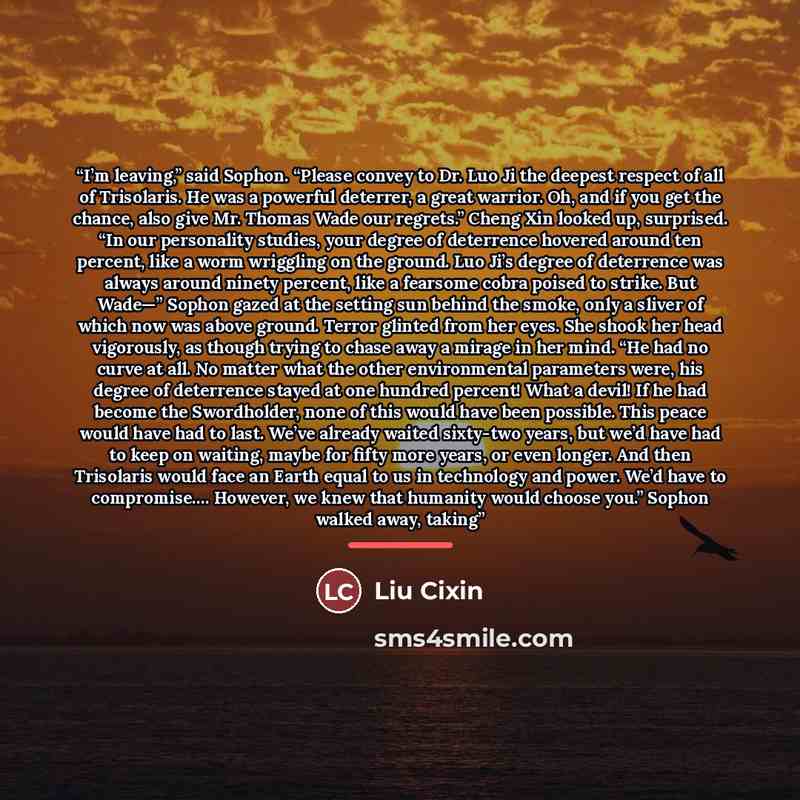 “I’m leaving,” said Sophon. “Please convey to Dr. Luo Ji the deepest respect of all of Trisolaris. He was a powerful deterrer, a great warrior. Oh, and if you get the chance, also give Mr. Thomas Wade our regrets.” Cheng Xin looked up, surprised. “In our personality studies, your degree of…” quote by Liu Cixin