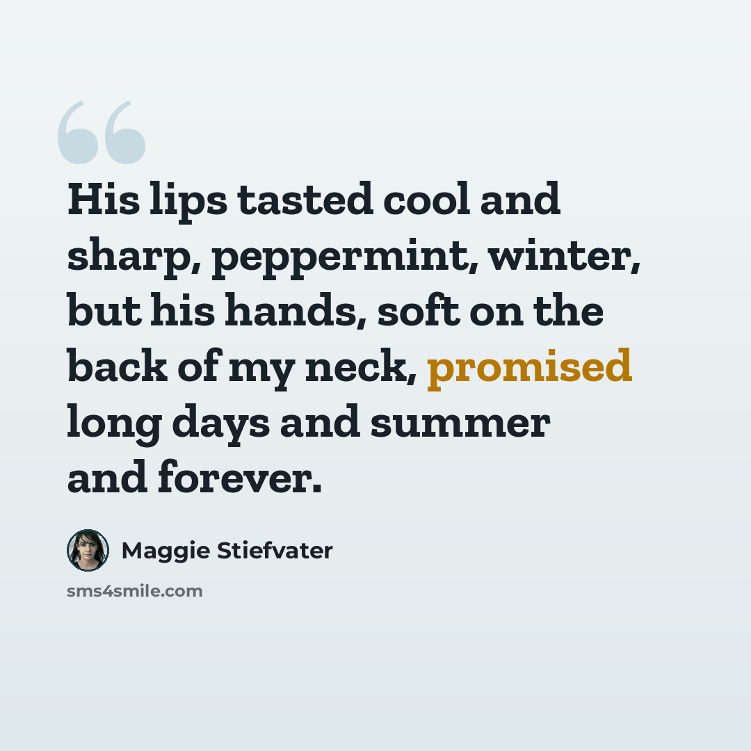 “His lips tasted cool and sharp, peppermint, winter, but his hands, soft on the back of my neck, promised long days and summer and forever.” quote by Maggie Stiefvater