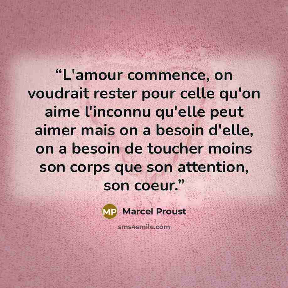 “L'amour commence, on voudrait rester pour celle qu'on aime l'inconnu qu'elle peut aimer mais on a besoin d'elle, on a besoin de toucher moins son corps que son attention, son coeur.” quote by Marcel Proust