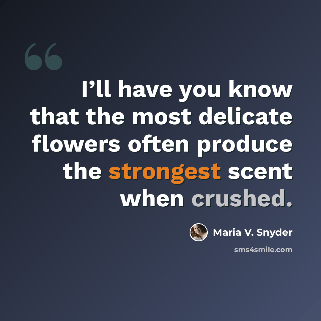 “I’ll have you know that the most delicate flowers often produce the strongest scent when crushed.” quote by Maria V. Snyder
