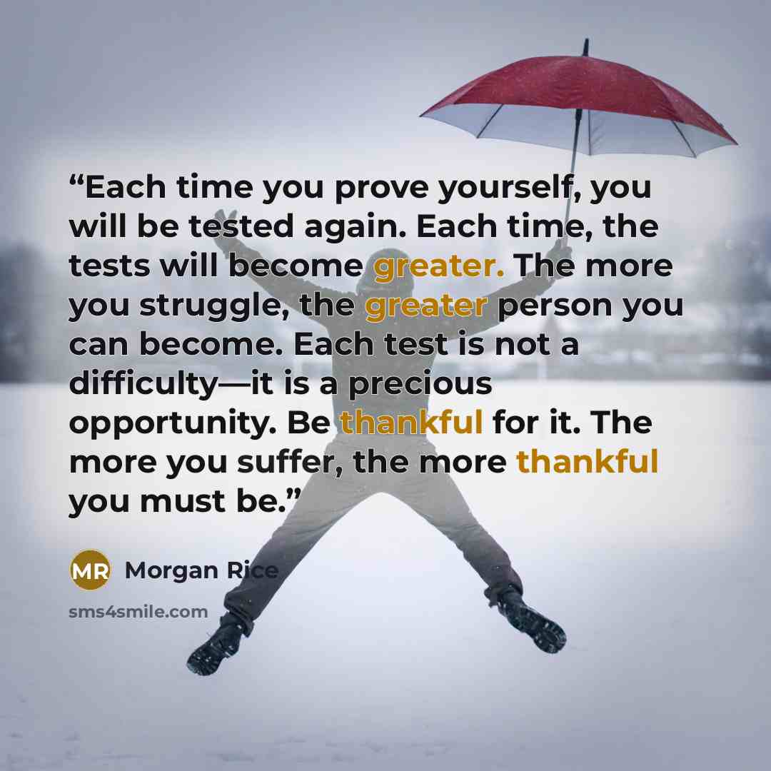 “Each time you prove yourself, you will be tested again. Each time, the tests will become greater. The more you struggle, the greater person you can become. Each test is not a difficulty—it is a precious opportunity. Be thankful for it. The more you suffer, the more thankful you must be.” quote by Morgan Rice