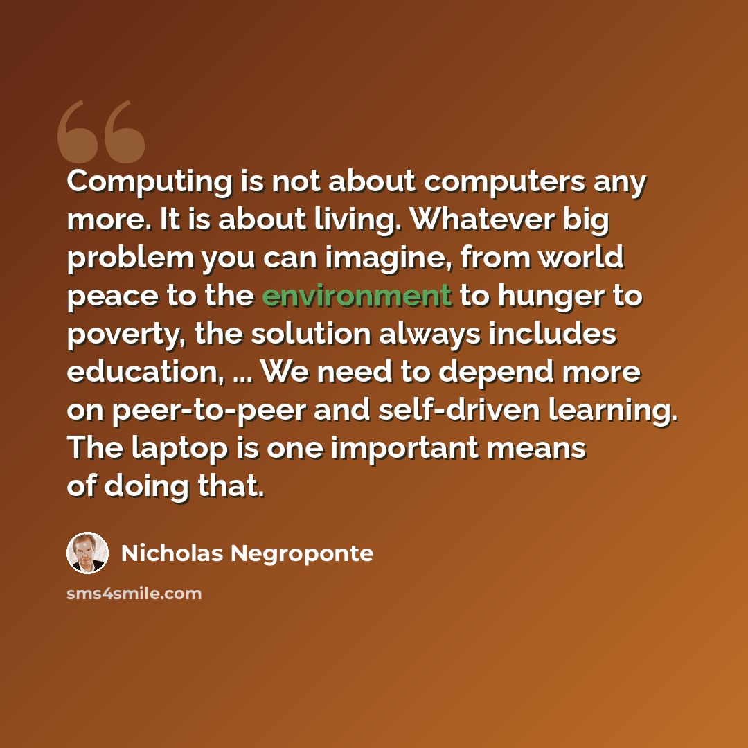 “Computing is not about computers any more. It is about living. Whatever big problem you can imagine, from world peace to the environment to hunger to poverty, the solution always includes education, ... We need to depend more on peer-to-peer and self-driven learning. The laptop is one important…” quote by Nicholas Negroponte