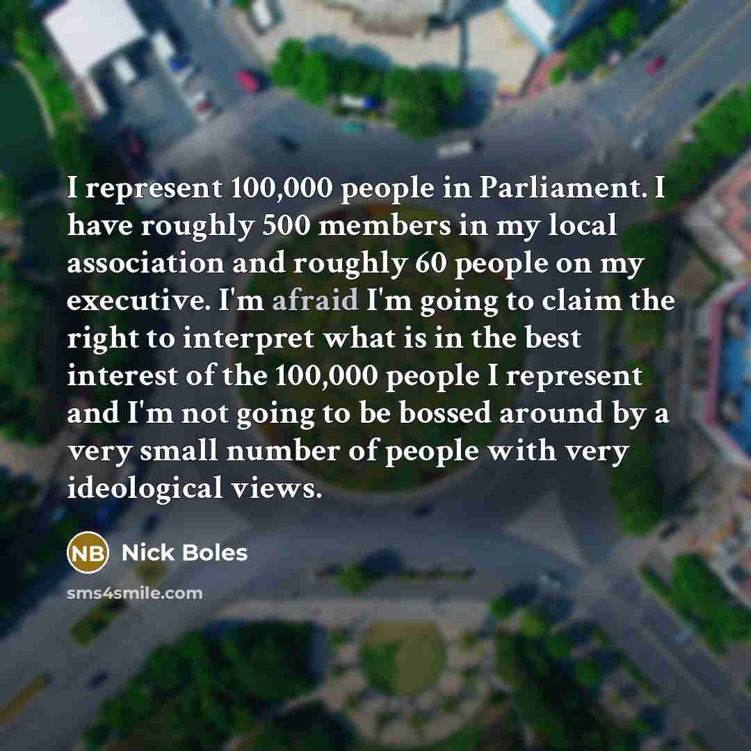“I represent 100,000 people in Parliament. I have roughly 500 members in my local association and roughly 60 people on my executive. I'm afraid I'm going to claim the right to interpret what is in the best interest of the 100,000 people I represent and I'm not going to be bossed around by a very…” quote by Nick Boles