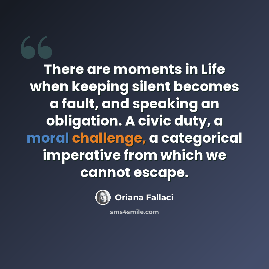 “There are moments in Life when keeping silent becomes a fault, and speaking an obligation. A civic duty, a moral challenge, a categorical imperative from which we cannot escape.” quote by Oriana Fallaci