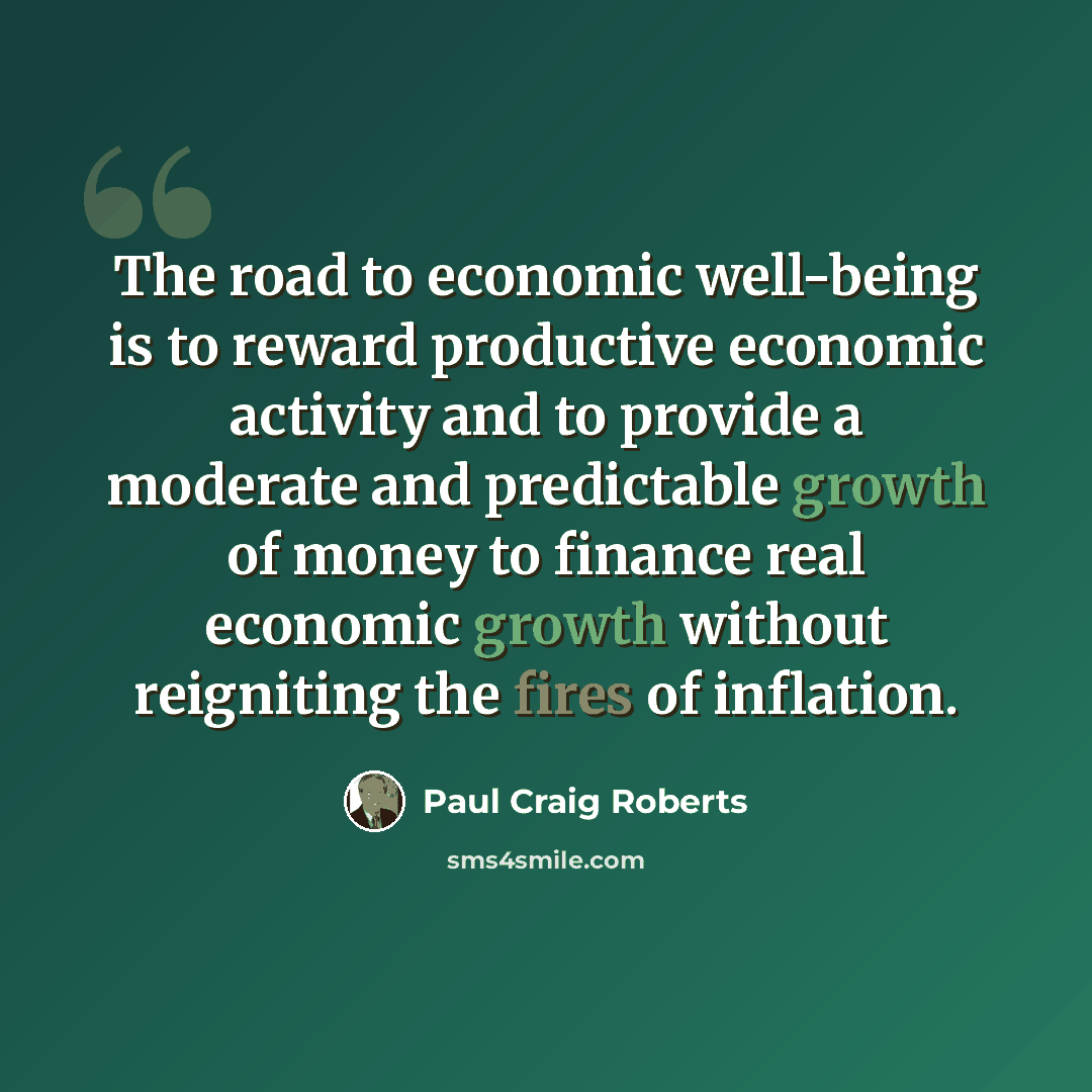“The road to economic well-being is to reward productive economic activity and to provide a moderate and predictable growth of money to finance real economic growth without reigniting the fires of inflation.” quote by Paul Craig Roberts