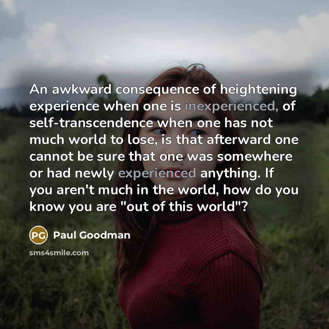 “An awkward consequence of heightening experience when one is inexperienced, of self-transcendence when one has not much world to lose, is that afterward one cannot be sure that one was somewhere or had newly experienced anything. If you aren't much in the world, how do you know you are "out of…” quote by Paul Goodman