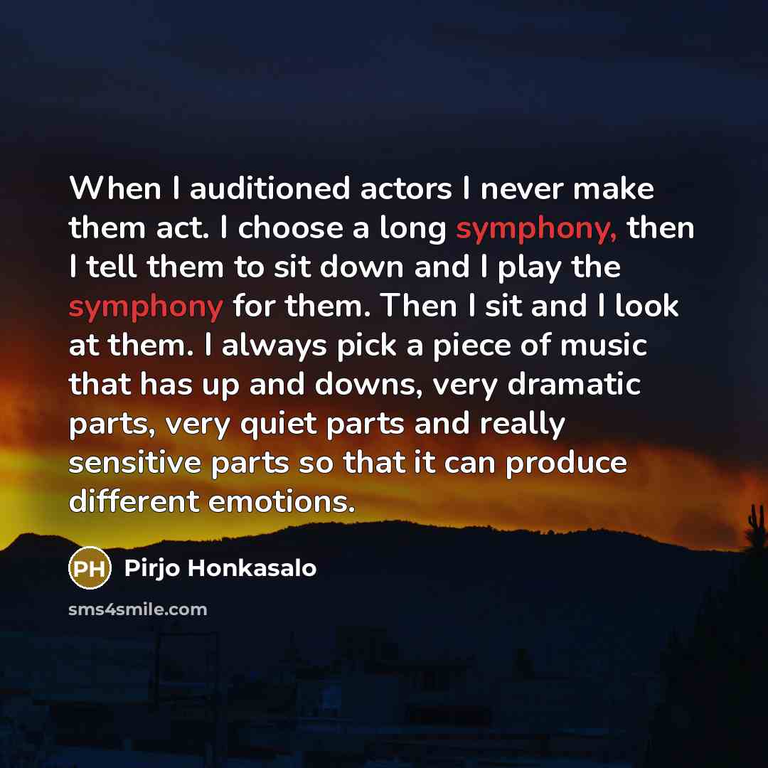 “When I auditioned actors I never make them act. I choose a long symphony, then I tell them to sit down and I play the symphony for them. Then I sit and I look at them. I always pick a piece of music that has up and downs, very dramatic parts, very quiet parts and really sensitive parts so that it…” quote by Pirjo Honkasalo