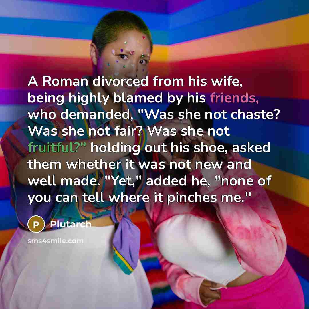 “A Roman divorced from his wife, being highly blamed by his friends, who demanded, "Was she not chaste? Was she not fair? Was she not fruitful?" holding out his shoe, asked them whether it was not new and well made. "Yet," added he, "none of you can tell where it pinches me.''” quote by Plutarch
