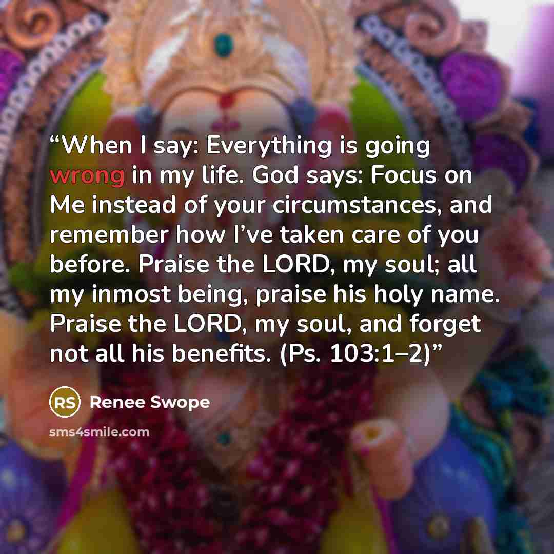 “When I say: Everything is going wrong in my life. God says: Focus on Me instead of your circumstances, and remember how I’ve taken care of you before. Praise the LORD, my soul; all my inmost being, praise his holy name. Praise the LORD, my soul, and forget not all his benefits. (Ps. 103:1–2)” quote by Renee Swope