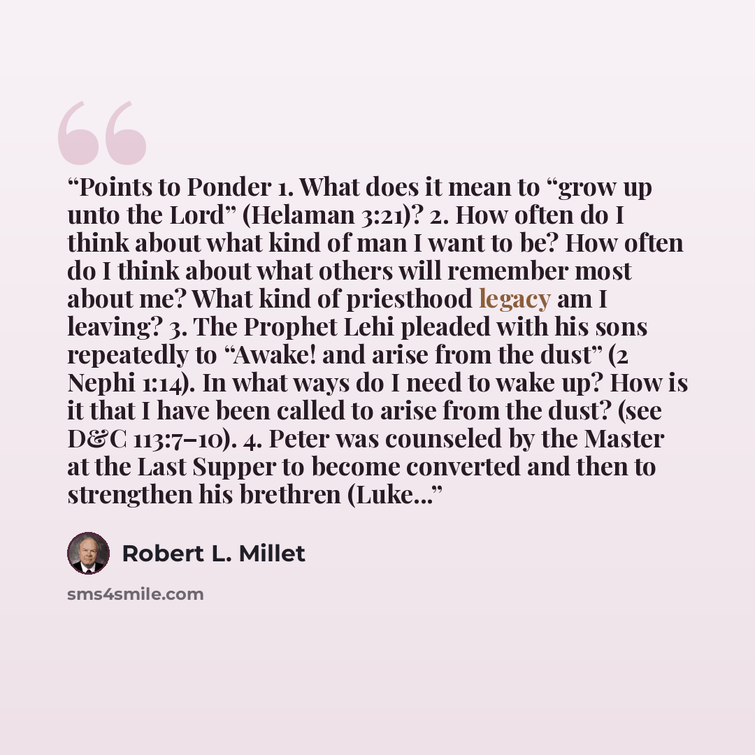 “Points to Ponder 1. What does it mean to “grow up unto the Lord” (Helaman 3:21)? 2. How often do I think about what kind of man I want to be? How often do I think about what others will remember most about me? What kind of priesthood legacy am I leaving? 3. The Prophet Lehi pleaded with his sons…” quote by Robert L. Millet