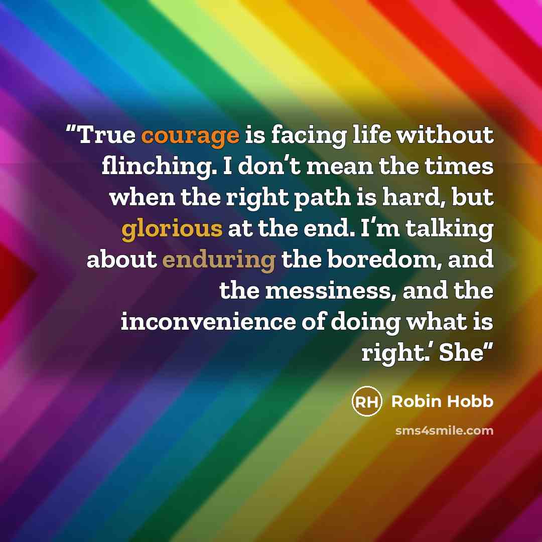 “True courage is facing life without flinching. I don’t mean the times when the right path is hard, but glorious at the end. I’m talking about enduring the boredom, and the messiness, and the inconvenience of doing what is right.’ She” quote by Robin Hobb